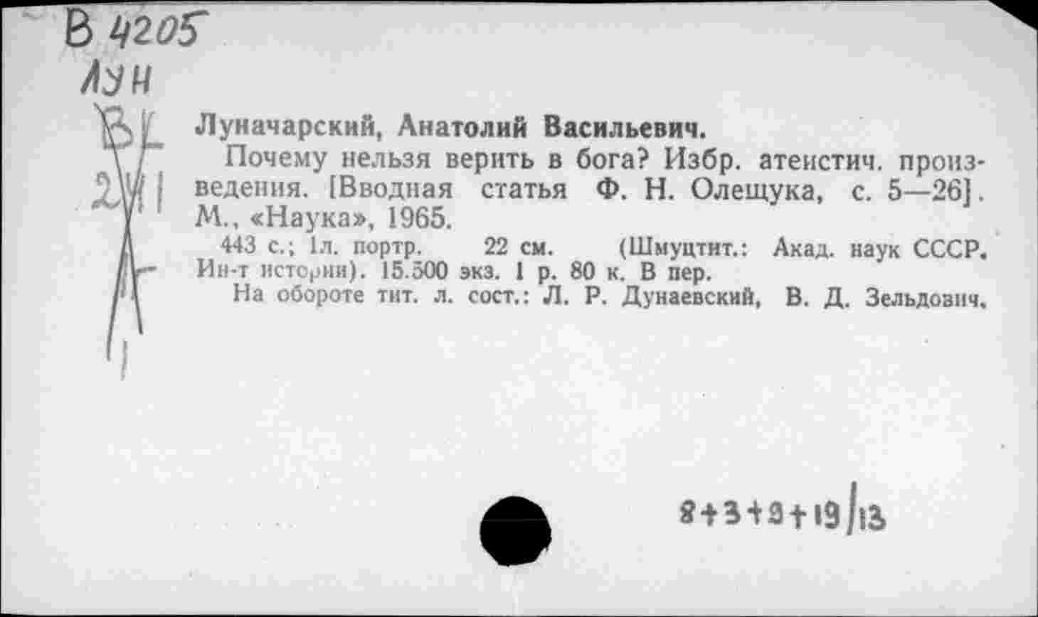 ﻿В 420$
/МН
Луначарский, Анатолий Васильевич.
Почему нельзя верить в бога? Избр. атеистич. произведения. [Вводная статья Ф. Н. Олещука, с. 5—261. М., «Наука», 1965.
443 с.; 1л. портр. 22 см. (Шмуцтит.: Акад, наук СССР. Ин-т истории). 15.500 экз. 1 р. 80 к. В пер.
На обороте тит. л. сост.: Л. Р. Дунаевский, В. Д. Зельдович.
